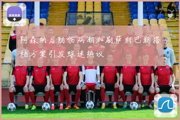 阿森纳后防伤病潮加剧萨利巴新搭档方案引发球迷热议