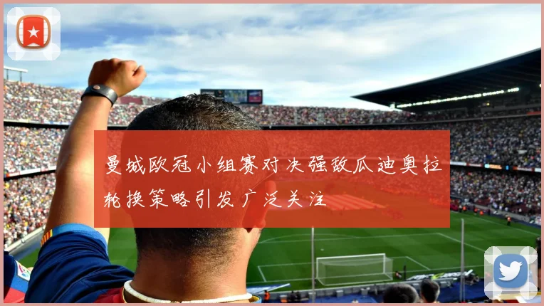 曼城欧冠小组赛对决强敌瓜迪奥拉轮换策略引发广泛关注