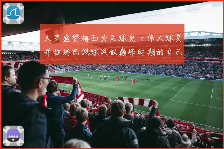 大罗盛赞梅西为足球史上伟大球员并称姆巴佩球风似巅峰时期的自己