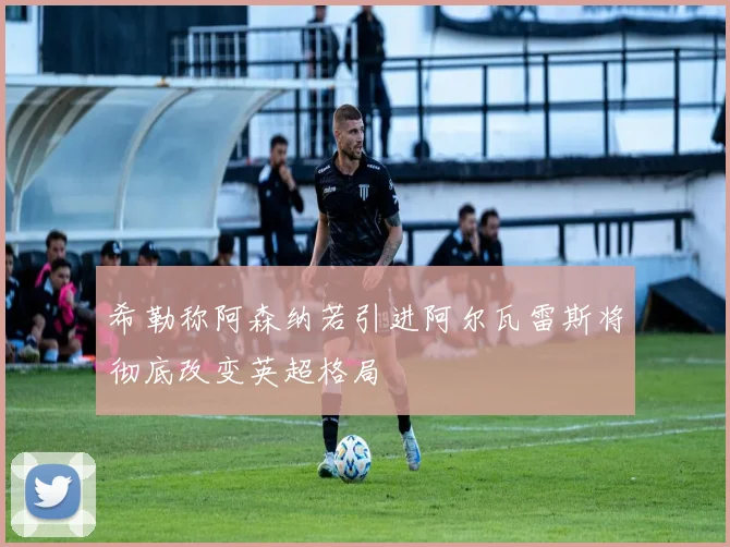 希勒称阿森纳若引进阿尔瓦雷斯将彻底改变英超格局