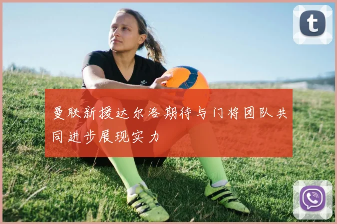 曼联新援达尔洛期待与门将团队共同进步展现实力