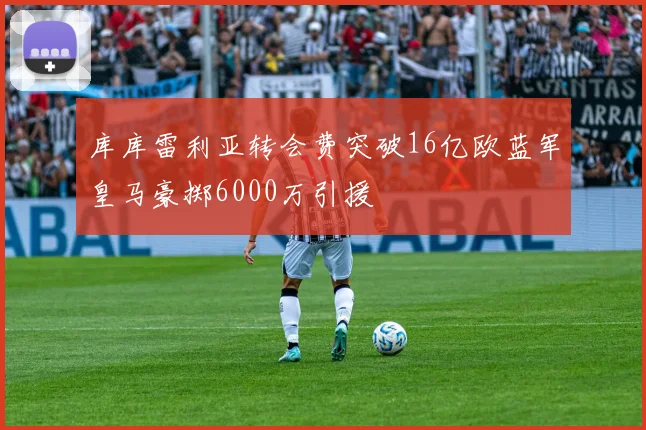 库库雷利亚转会费突破16亿欧蓝军皇马豪掷6000万引援