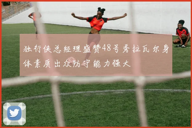 独行侠总经理盛赞48号秀拉瓦尔身体素质出众防守能力强大