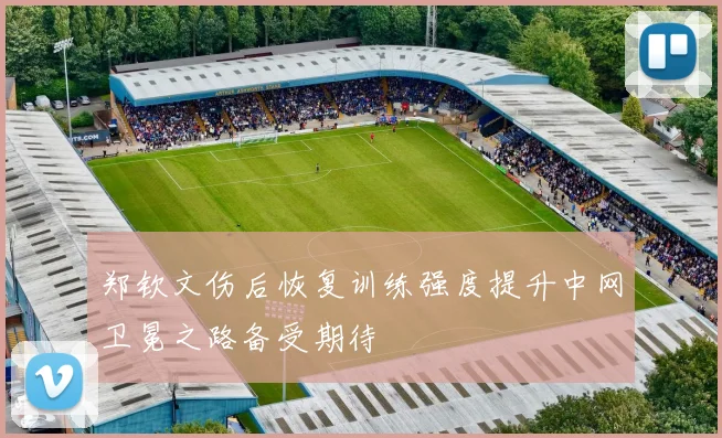 郑钦文伤后恢复训练强度提升中网卫冕之路备受期待